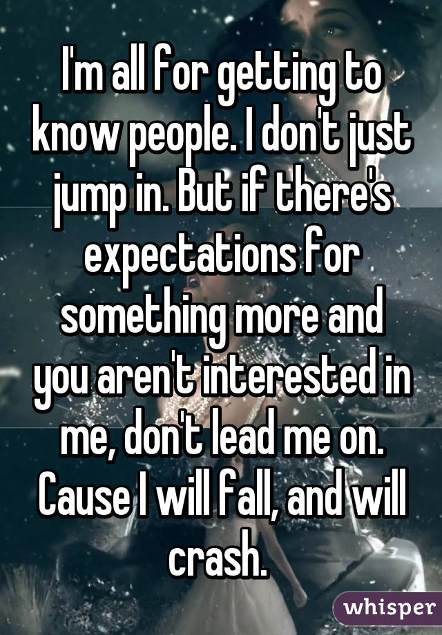 I'm all for getting to know people. I don't just jump in. But if there's expectations for something more and you aren't interested in me, don't lead me on. Cause I will fall, and will crash. 