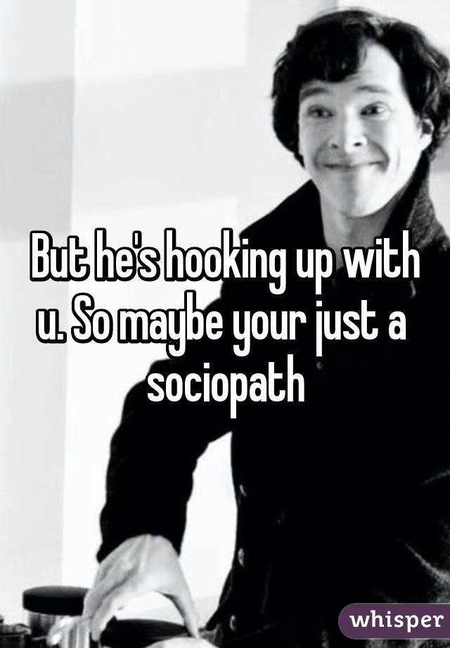 But he's hooking up with u. So maybe your just a  sociopath