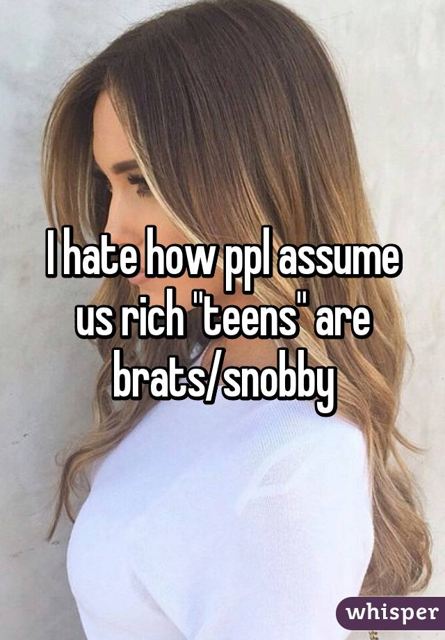 I hate how ppl assume us rich "teens" are brats/snobby