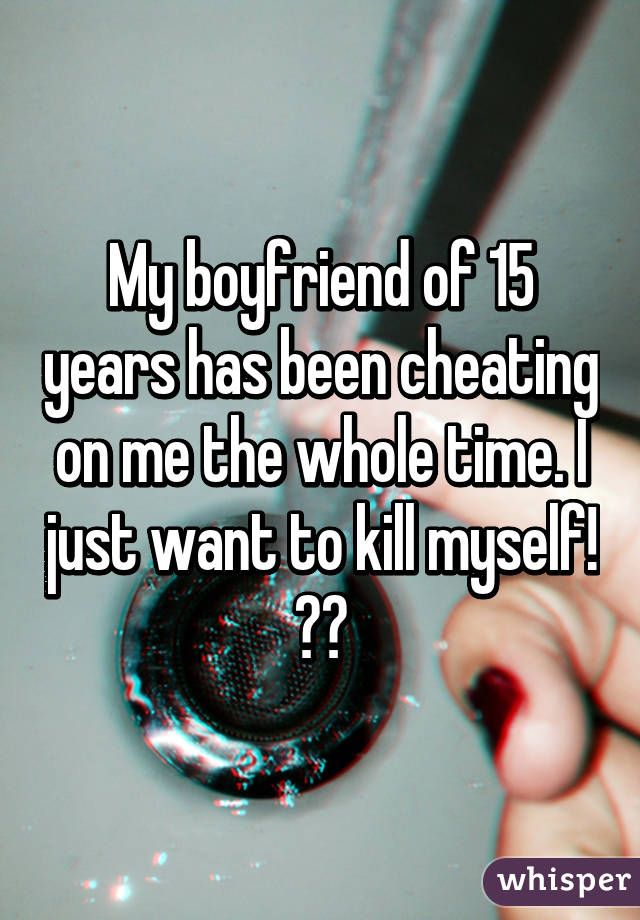 My boyfriend of 15 years has been cheating on me the whole time. I just want to kill myself! 😭😭