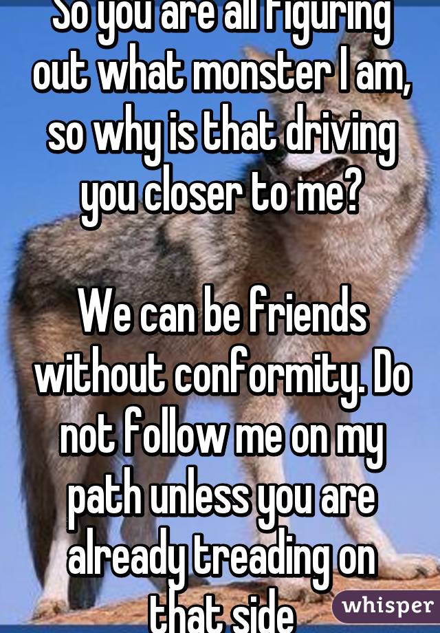 So you are all figuring out what monster I am, so why is that driving you closer to me?

We can be friends without conformity. Do not follow me on my path unless you are already treading on that side