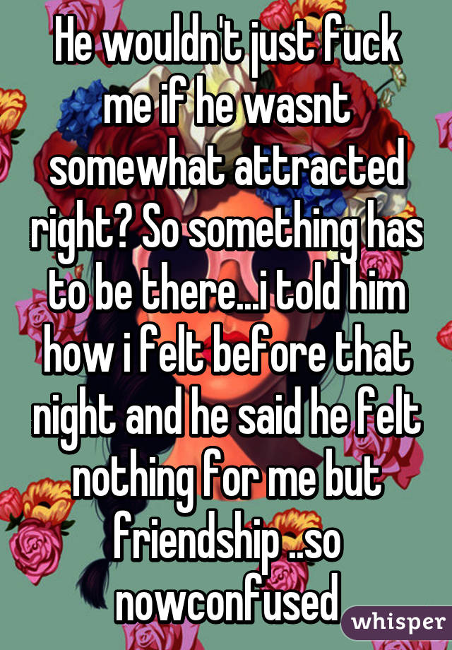 He wouldn't just fuck me if he wasnt somewhat attracted right? So something has to be there...i told him how i felt before that night and he said he felt nothing for me but friendship ..so nowconfused