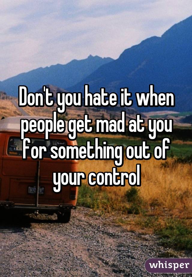 Don't you hate it when people get mad at you for something out of your control