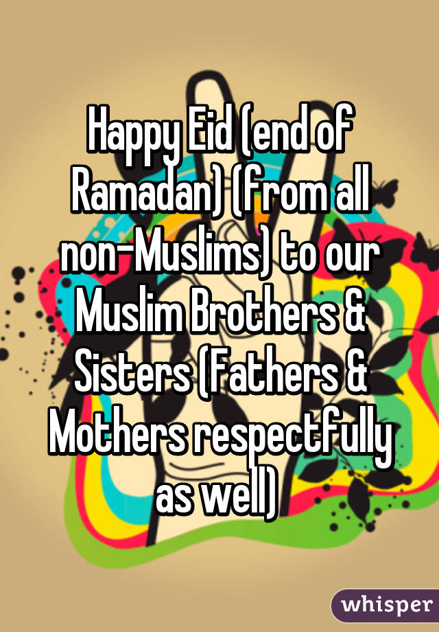 Happy Eid (end of Ramadan) (from all non-Muslims) to our Muslim Brothers & Sisters (Fathers & Mothers respectfully as well) 