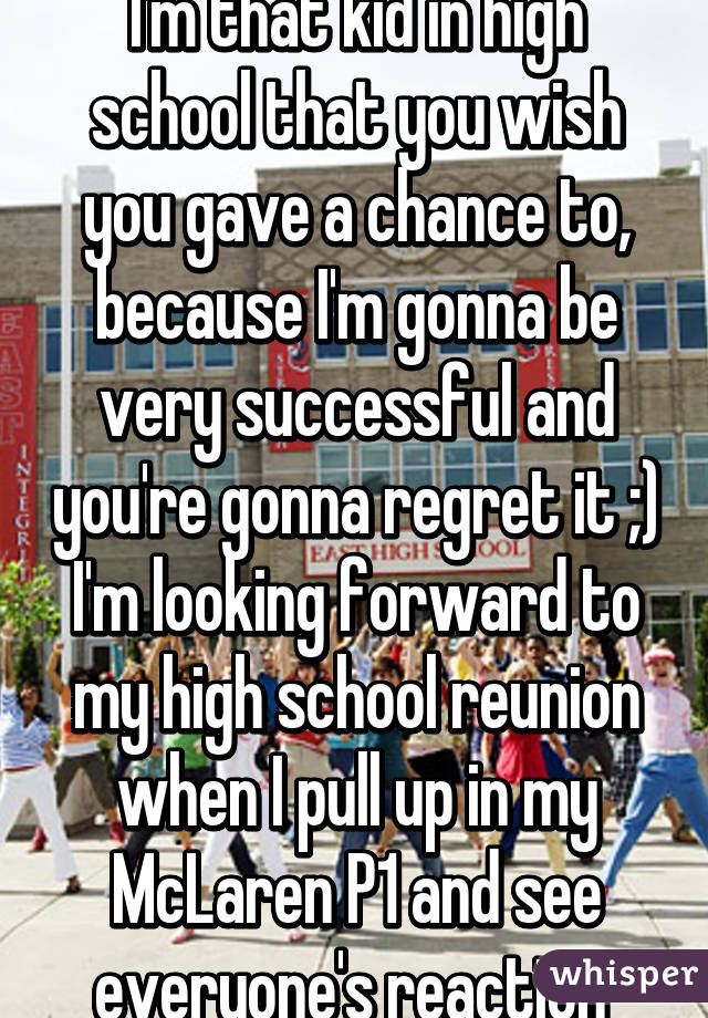 I'm that kid in high school that you wish you gave a chance to, because I'm gonna be very successful and you're gonna regret it ;) I'm looking forward to my high school reunion when I pull up in my McLaren P1 and see everyone's reaction 