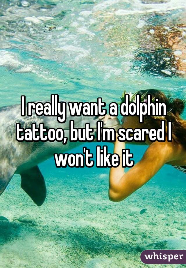 I really want a dolphin tattoo, but I'm scared I won't like it