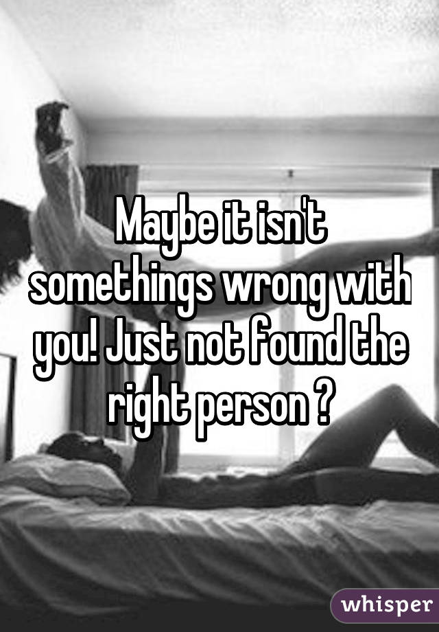 Maybe it isn't somethings wrong with you! Just not found the right person 😊