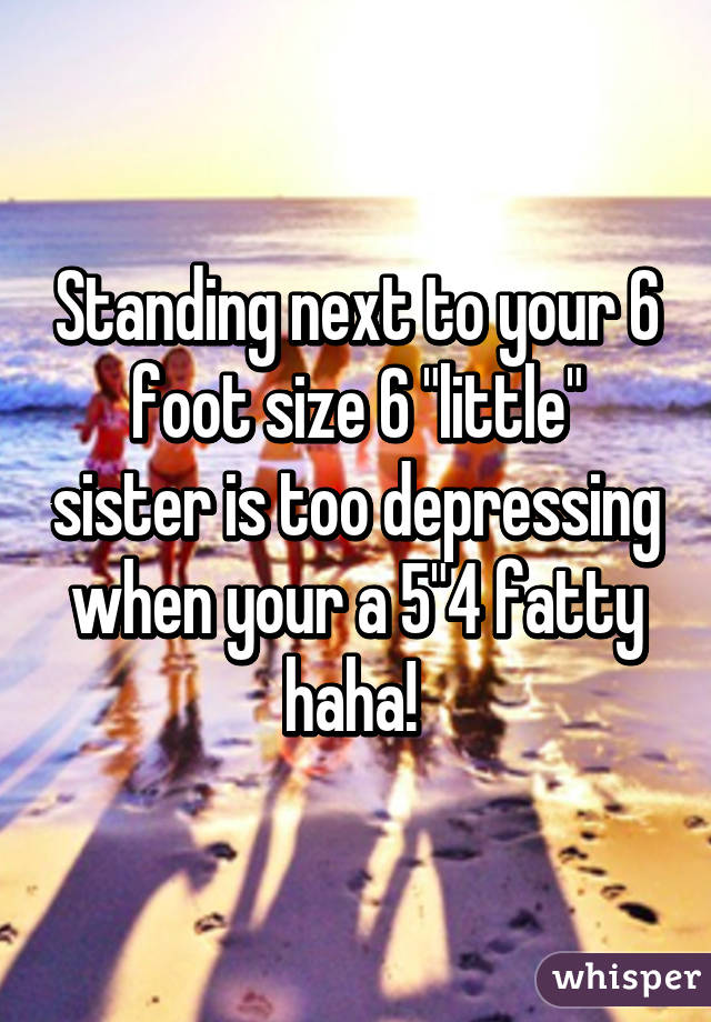 Standing next to your 6 foot size 6 "little" sister is too depressing when your a 5"4 fatty haha! 