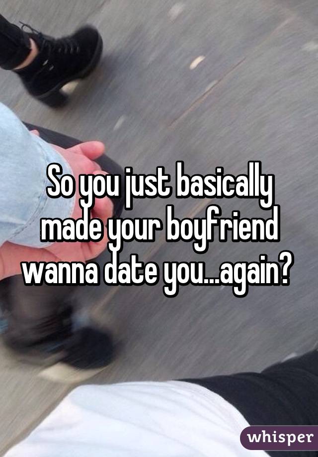 So you just basically made your boyfriend wanna date you...again? 