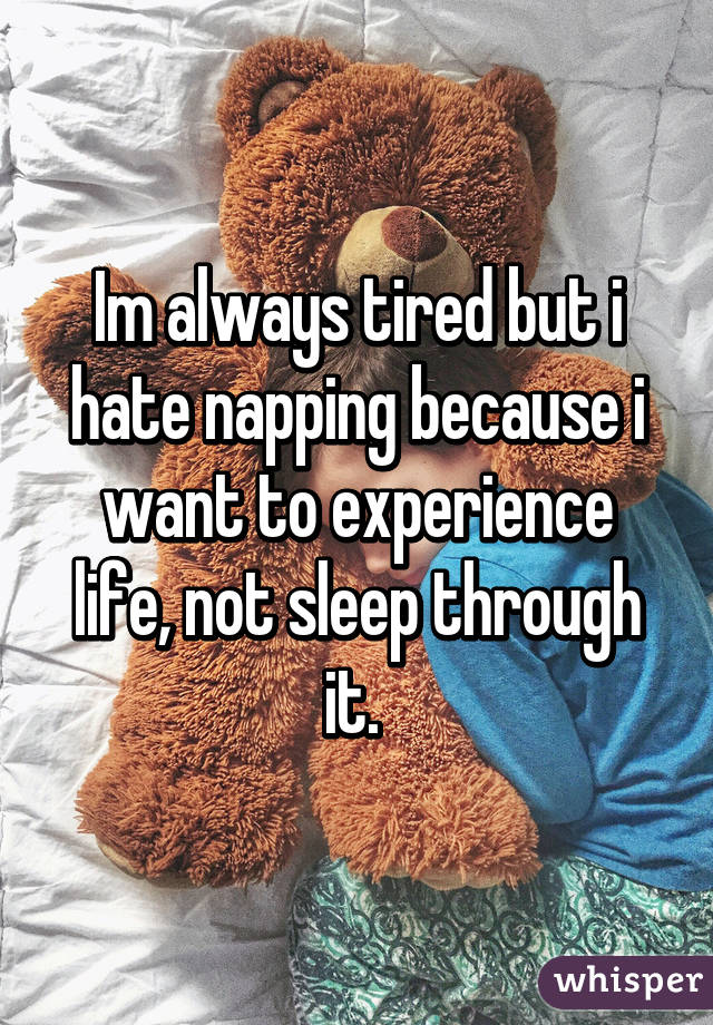 Im always tired but i hate napping because i want to experience life, not sleep through it. 