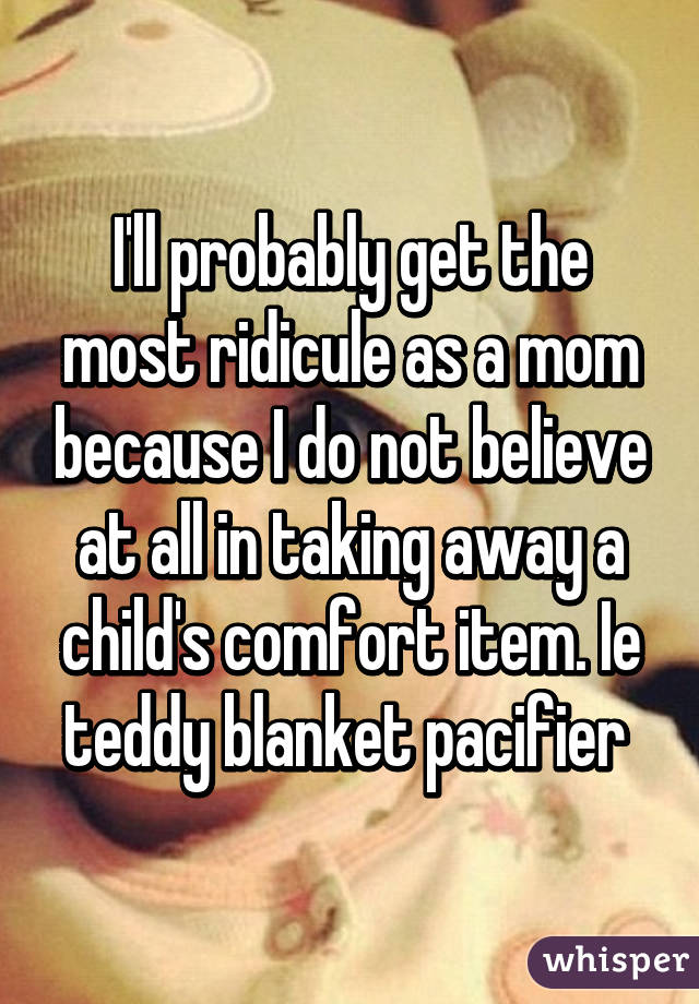 I'll probably get the most ridicule as a mom because I do not believe at all in taking away a child's comfort item. Ie teddy blanket pacifier 