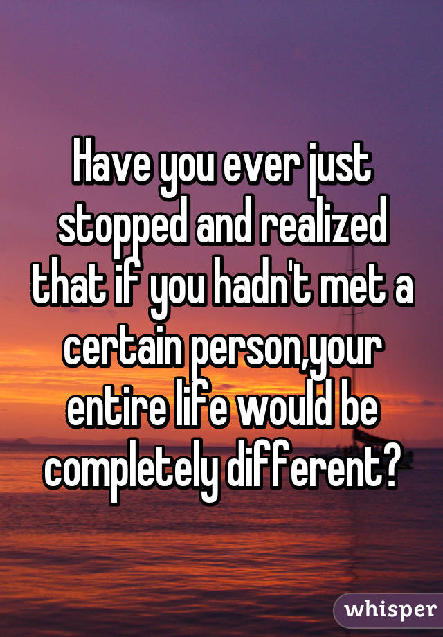 Have you ever just stopped and realized that if you hadn't met a certain person,your entire life would be completely different?