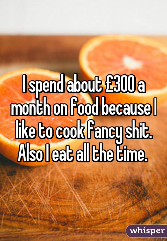 I spend about £300 a month on food because I like to cook fancy shit.
Also I eat all the time. 