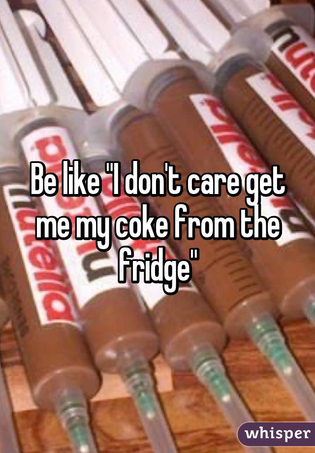 Be like "I don't care get me my coke from the fridge"