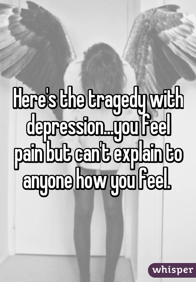 Here's the tragedy with depression...you feel pain but can't explain to anyone how you feel. 