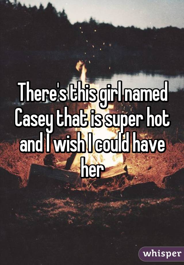 There's this girl named Casey that is super hot and I wish I could have her