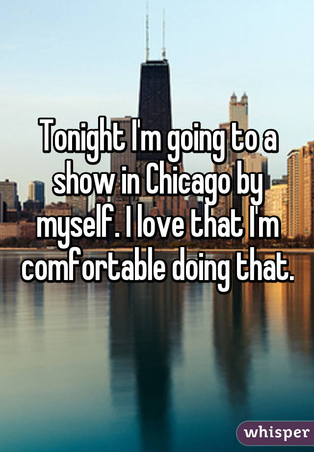 Tonight I'm going to a show in Chicago by myself. I love that I'm comfortable doing that. 