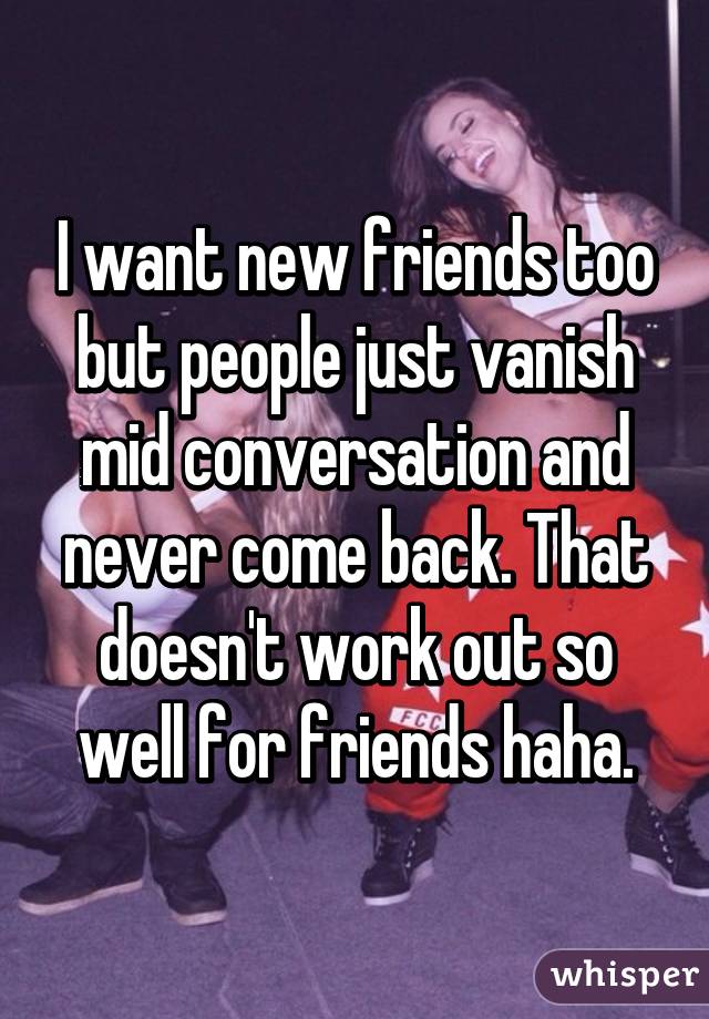 I want new friends too but people just vanish mid conversation and never come back. That doesn't work out so well for friends haha.