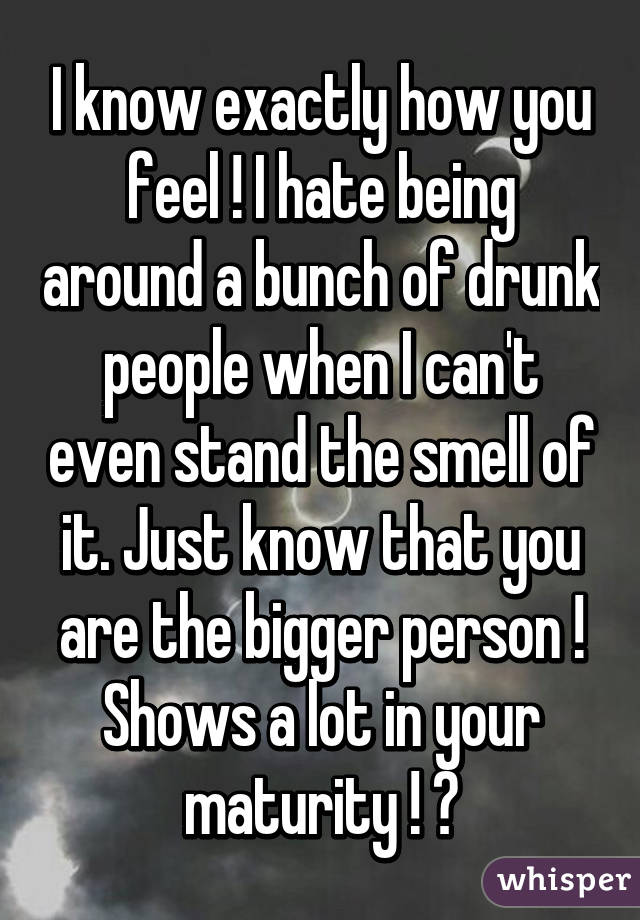 I know exactly how you feel ! I hate being around a bunch of drunk people when I can't even stand the smell of it. Just know that you are the bigger person ! Shows a lot in your maturity ! 👌