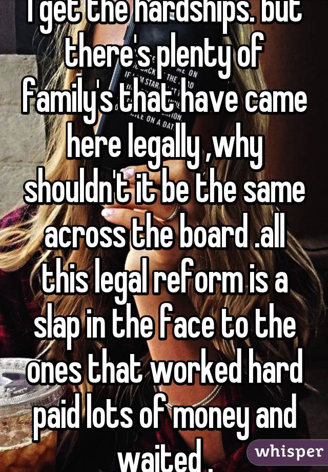 I get the hardships. but there's plenty of family's that have came here legally ,why shouldn't it be the same across the board .all this legal reform is a slap in the face to the ones that worked hard paid lots of money and waited .