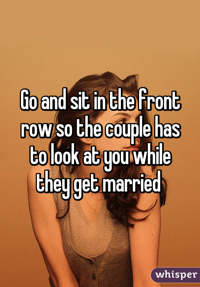 Go and sit in the front row so the couple has to look at you while they get married 