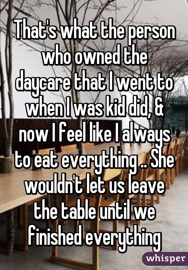 That's what the person who owned the daycare that I went to when I was kid did, & now I feel like I always to eat everything .. She wouldn't let us leave the table until we finished everything