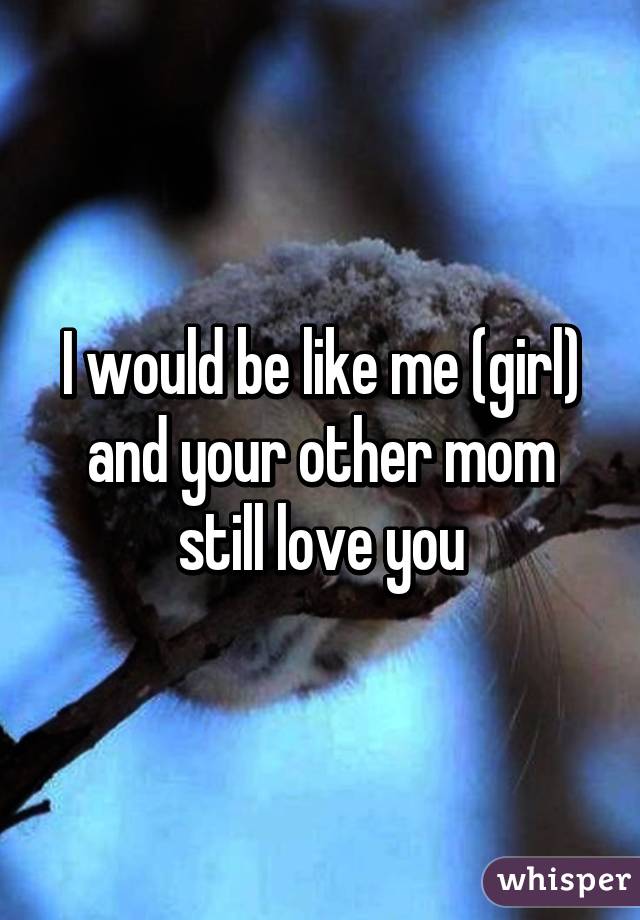 I would be like me (girl) and your other mom still love you