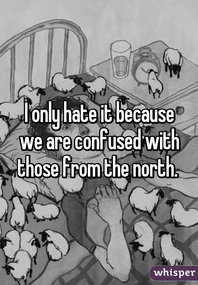 I only hate it because we are confused with those from the north. 