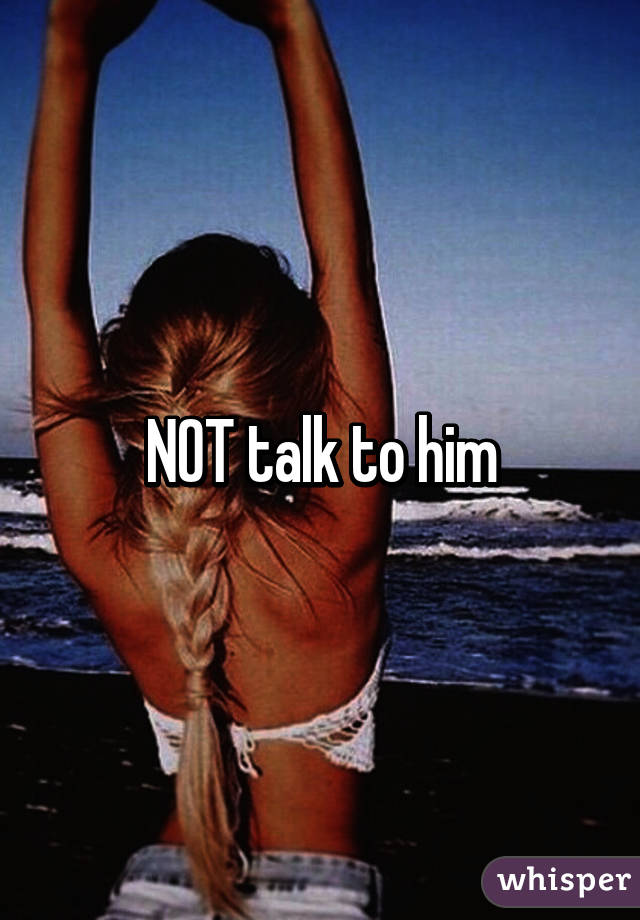 NOT talk to him