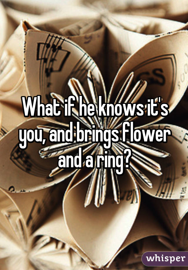 What if he knows it's you, and brings flower and a ring?