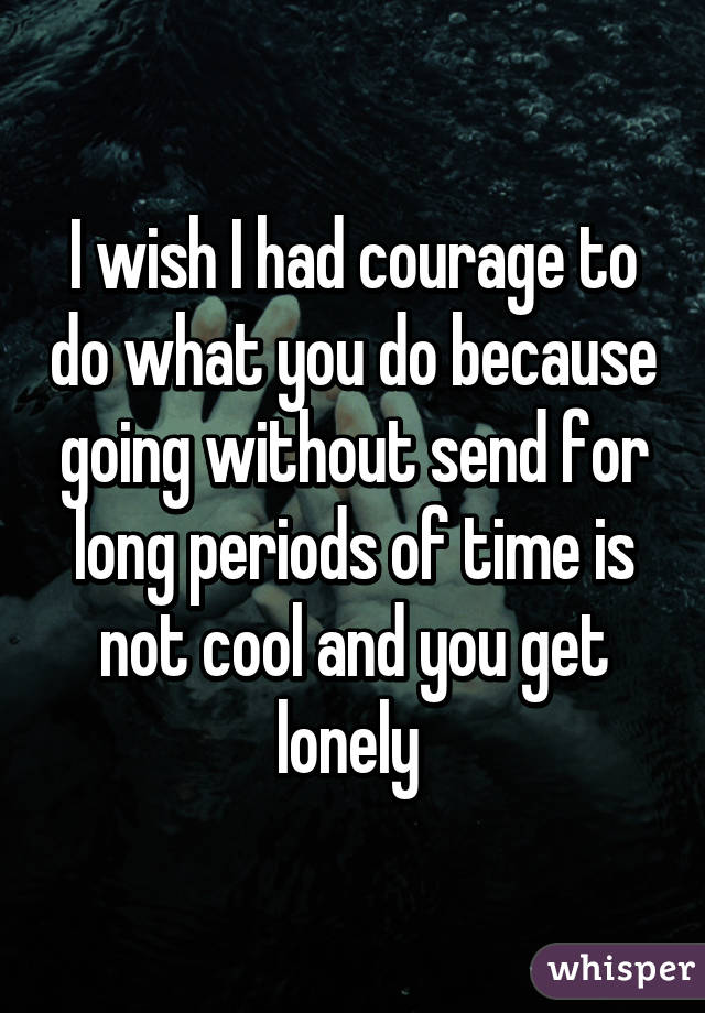 I wish I had courage to do what you do because going without send for long periods of time is not cool and you get lonely 