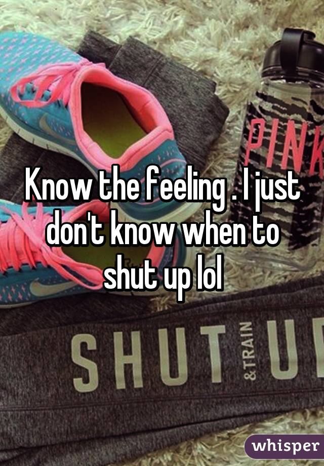 Know the feeling . I just don't know when to shut up lol