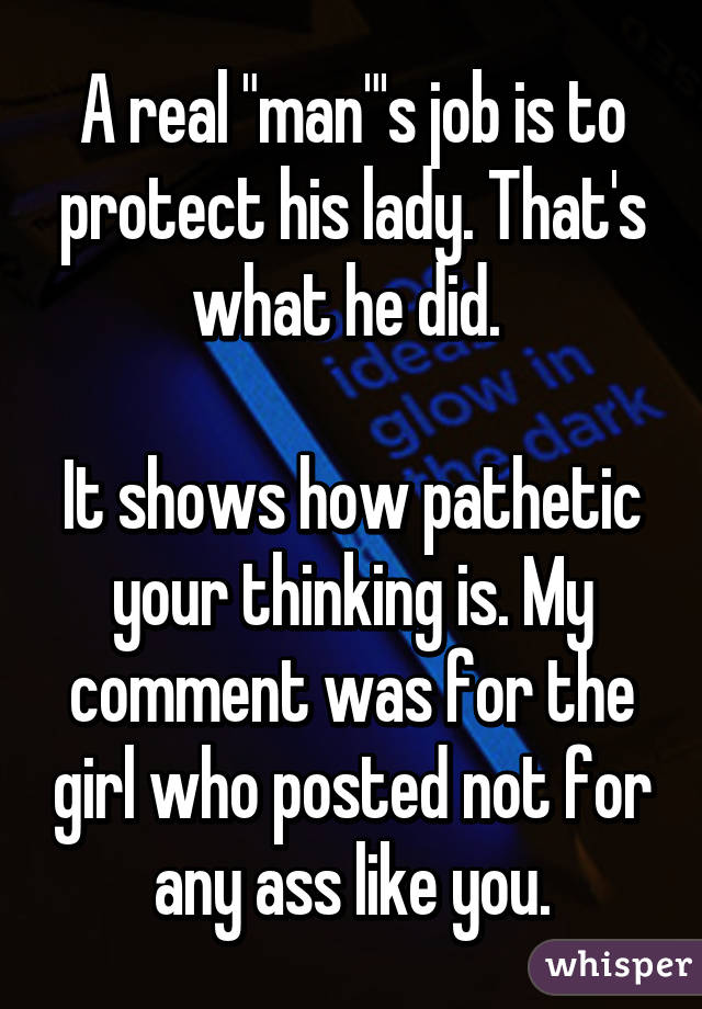 A real "man"'s job is to protect his lady. That's what he did. 

It shows how pathetic your thinking is. My comment was for the girl who posted not for any ass like you.