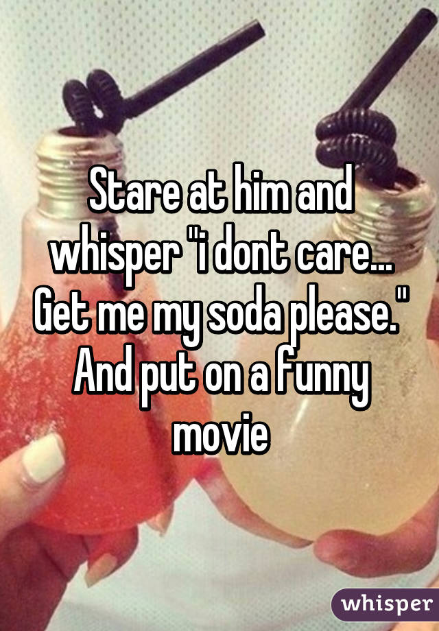 Stare at him and whisper "i dont care... Get me my soda please." And put on a funny movie