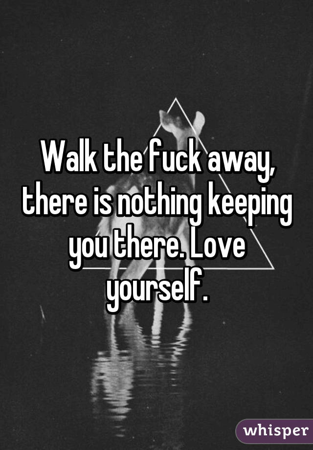 Walk the fuck away, there is nothing keeping you there. Love yourself.