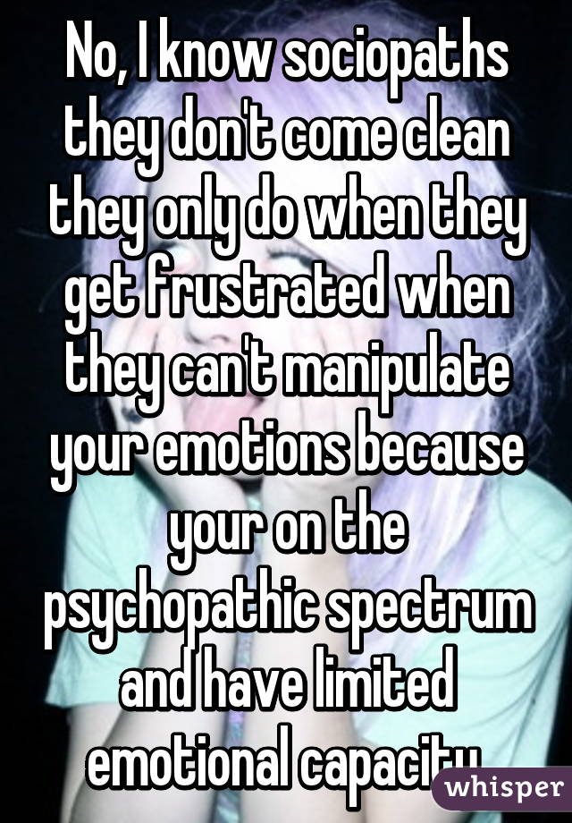 No, I know sociopaths they don't come clean they only do when they get frustrated when they can't manipulate your emotions because your on the psychopathic spectrum and have limited emotional capacity 