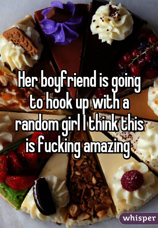 Her boyfriend is going to hook up with a random girl I think this is fucking amazing 