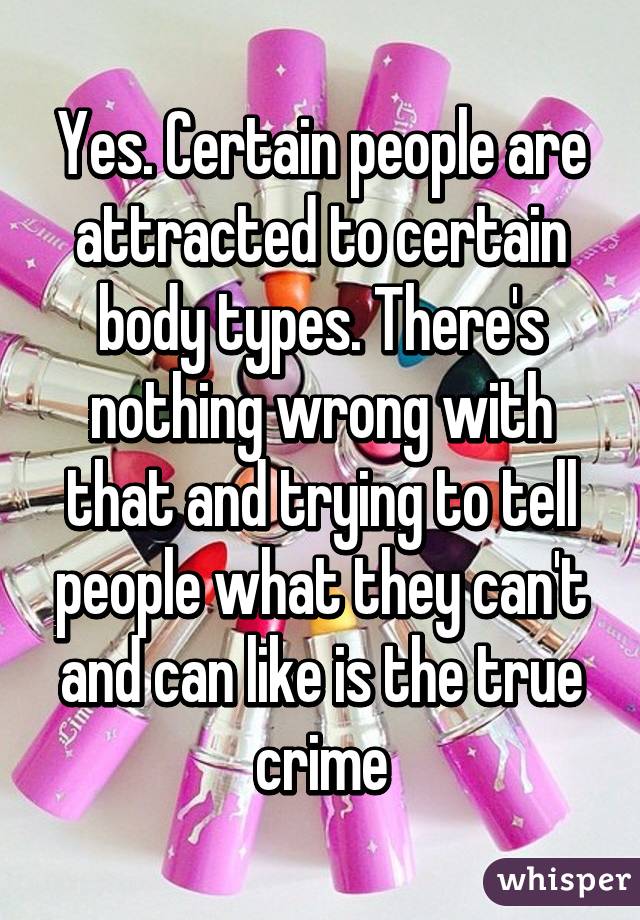 Yes. Certain people are attracted to certain body types. There's nothing wrong with that and trying to tell people what they can't and can like is the true crime