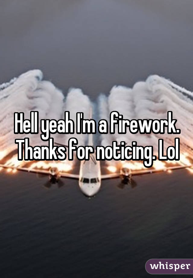 Hell yeah I'm a firework. Thanks for noticing. Lol