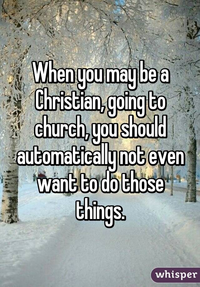 When you may be a Christian, going to church, you should automatically not even want to do those things.