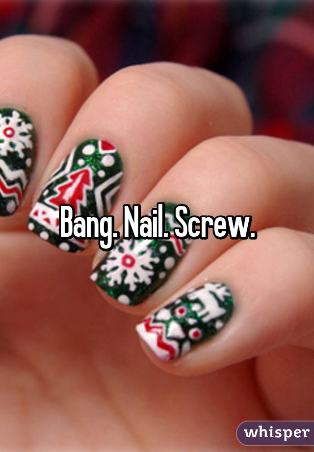 Bang. Nail. Screw.