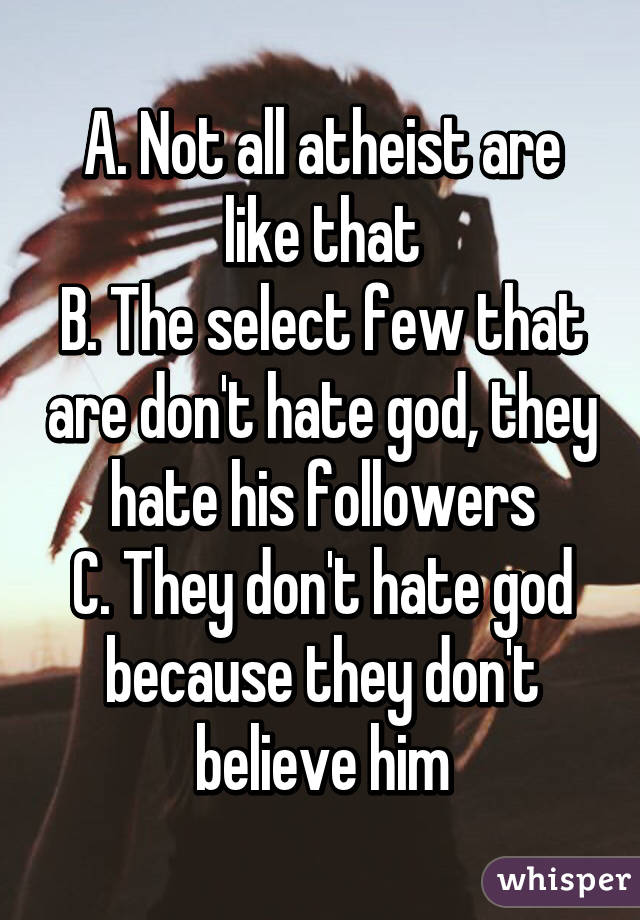 A. Not all atheist are like that
B. The select few that are don't hate god, they hate his followers
C. They don't hate god because they don't believe him