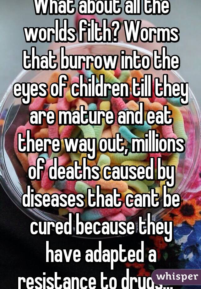 What about all the worlds filth? Worms that burrow into the eyes of children till they are mature and eat there way out, millions of deaths caused by diseases that cant be cured because they have adapted a resistance to drugs...   