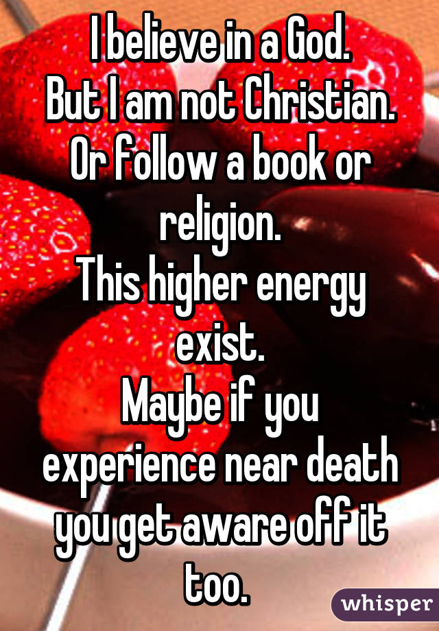 I believe in a God.
But I am not Christian.
Or follow a book or religion.
This higher energy exist.
Maybe if you experience near death you get aware off it too. 