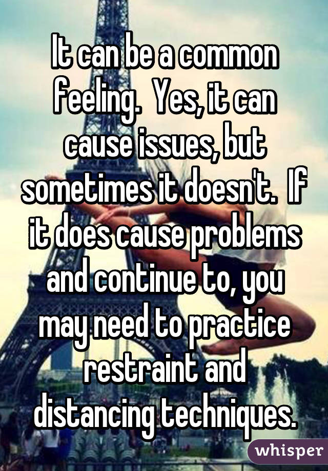 It can be a common feeling.  Yes, it can cause issues, but sometimes it doesn't.  If it does cause problems and continue to, you may need to practice restraint and distancing techniques.