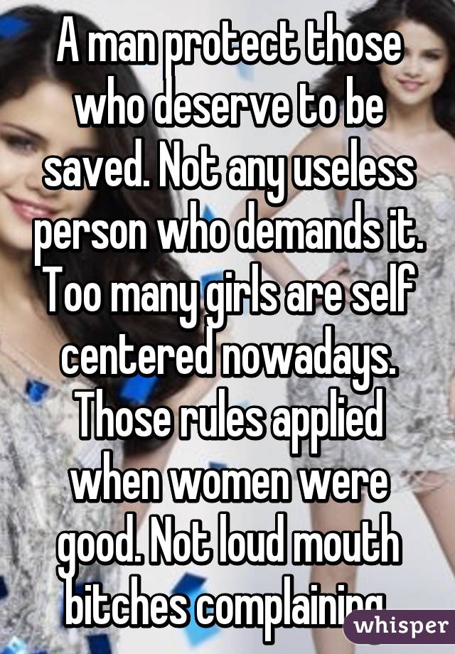 A man protect those who deserve to be saved. Not any useless person who demands it. Too many girls are self centered nowadays. Those rules applied when women were good. Not loud mouth bitches complaining 