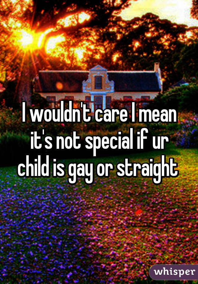 I wouldn't care I mean it's not special if ur child is gay or straight 