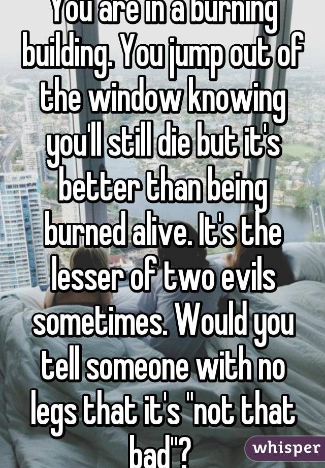 You are in a burning building. You jump out of the window knowing you'll still die but it's better than being burned alive. It's the lesser of two evils sometimes. Would you tell someone with no legs that it's "not that bad"? 
