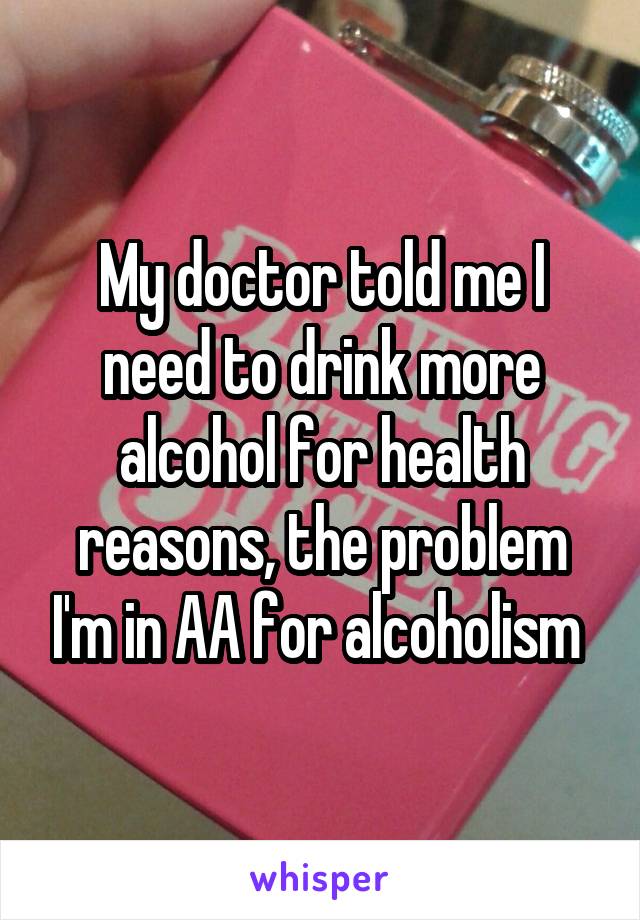 My doctor told me I need to drink more alcohol for health reasons, the problem I'm in AA for alcoholism 