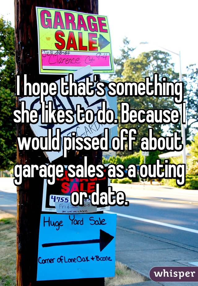 I hope that's something she likes to do. Because I would pissed off about garage sales as a outing or date.